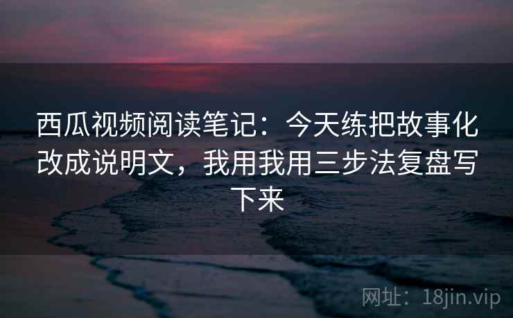 西瓜视频阅读笔记：今天练把故事化改成说明文，我用我用三步法复盘写下来