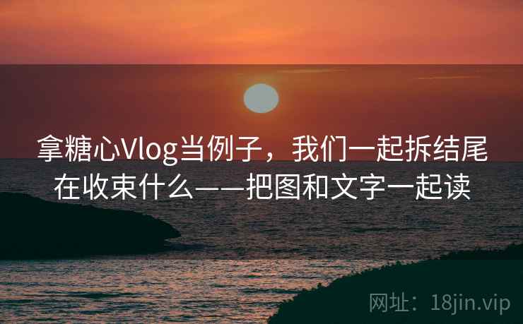 拿糖心Vlog当例子，我们一起拆结尾在收束什么——把图和文字一起读