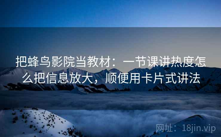 把蜂鸟影院当教材：一节课讲热度怎么把信息放大，顺便用卡片式讲法