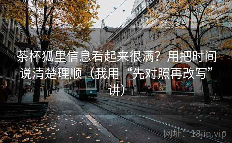 茶杯狐里信息看起来很满？用把时间说清楚理顺（我用“先对照再改写”讲）